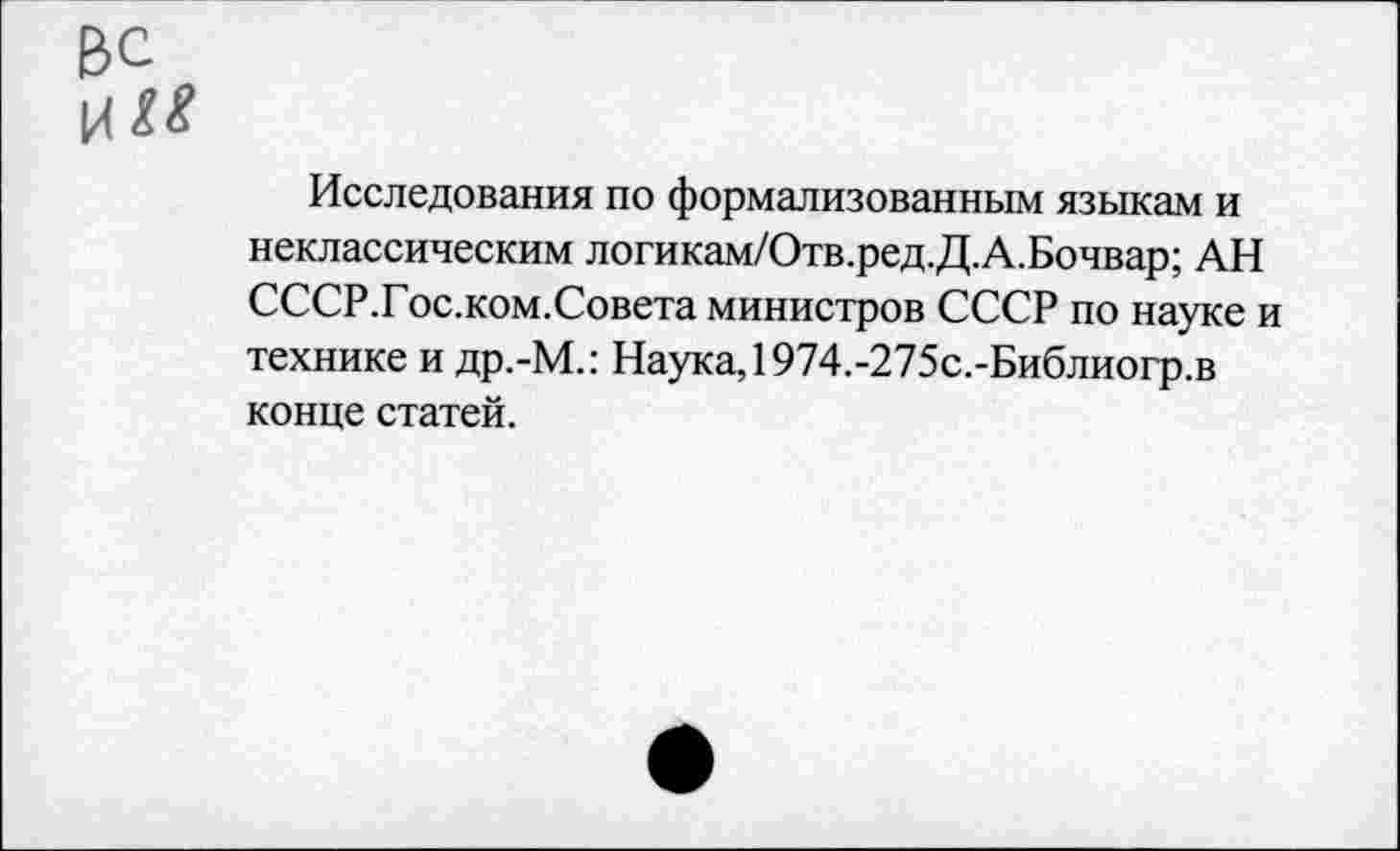 ﻿ВС
И«
Исследования по формализованным языкам и неклассическим логикам/Отв.ред.Д.А.Бочвар; АН СССР.Гос.ком.Совета министров СССР по науке и технике и др.-М.: Наука, 1974.-275с.-Библиогр.в конце статей.